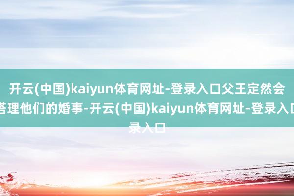 开云(中国)kaiyun体育网址-登录入口父王定然会搭理他们的婚事-开云(中国)kaiyun体育网址-登录入口