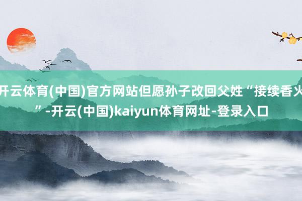 开云体育(中国)官方网站但愿孙子改回父姓“接续香火”-开云(中国)kaiyun体育网址-登录入口