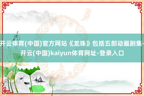 开云体育(中国)官方网站《龙珠》包括五部动画剧集-开云(中国)kaiyun体育网址-登录入口