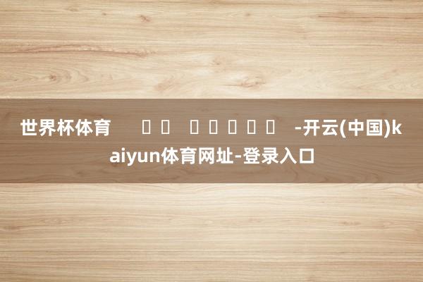 世界杯体育      		  					  -开云(中国)kaiyun体育网址-登录入口