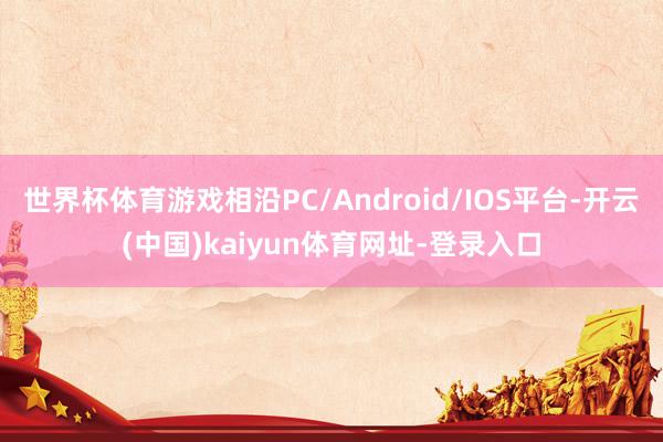 世界杯体育游戏相沿PC/Android/IOS平台-开云(中国)kaiyun体育网址-登录入口