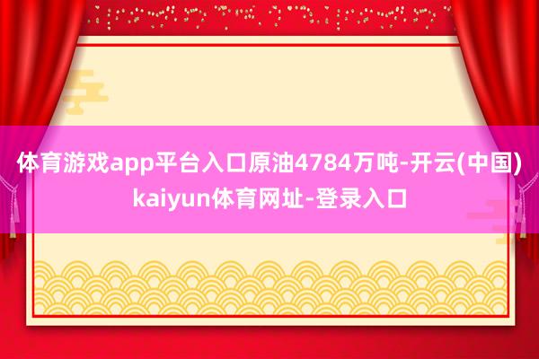 体育游戏app平台入口原油4784万吨-开云(中国)kaiyun体育网址-登录入口