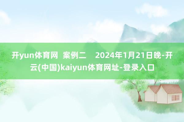 开yun体育网  案例二    2024年1月21日晚-开云(中国)kaiyun体育网址-登录入口