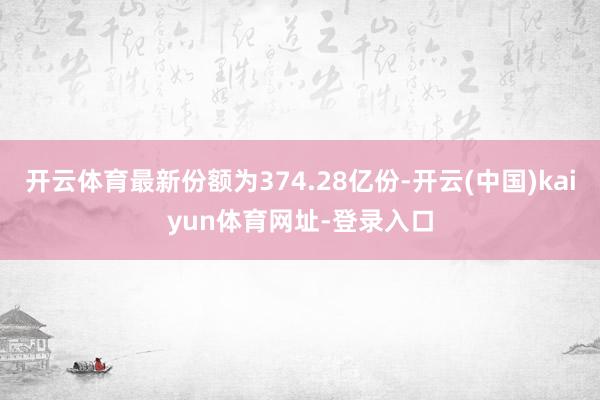 开云体育最新份额为374.28亿份-开云(中国)kaiyun体育网址-登录入口