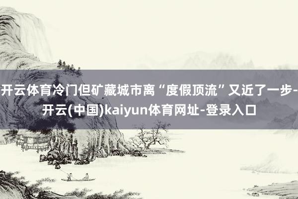 开云体育冷门但矿藏城市离“度假顶流”又近了一步-开云(中国)kaiyun体育网址-登录入口
