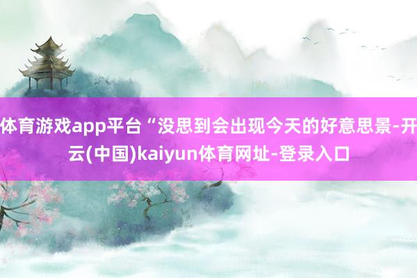 体育游戏app平台“没思到会出现今天的好意思景-开云(中国)kaiyun体育网址-登录入口