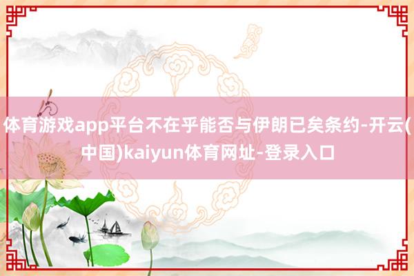 体育游戏app平台不在乎能否与伊朗已矣条约-开云(中国)kaiyun体育网址-登录入口