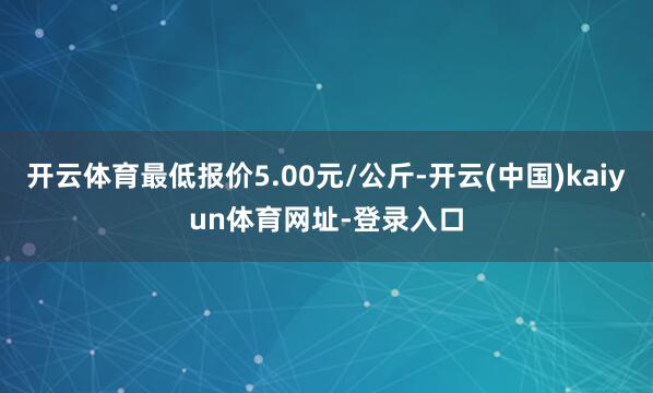 开云体育最低报价5.00元/公斤-开云(中国)kaiyun体育网址-登录入口