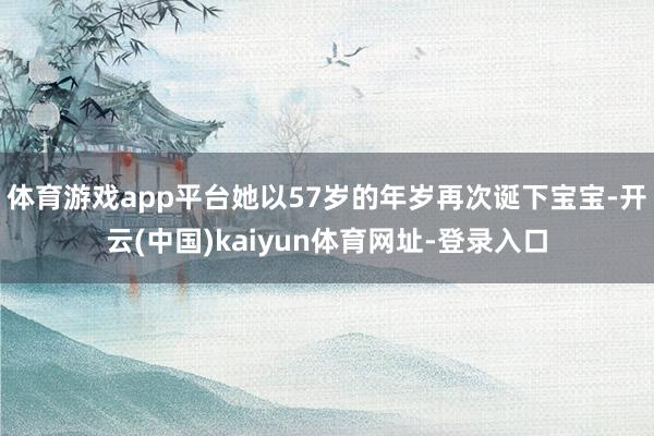 体育游戏app平台她以57岁的年岁再次诞下宝宝-开云(中国)kaiyun体育网址-登录入口