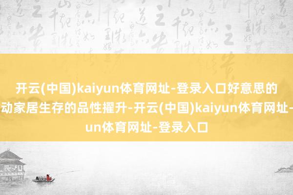 开云(中国)kaiyun体育网址-登录入口好意思的起劲于激动家居生存的品性擢升-开云(中国)kaiyun体育网址-登录入口