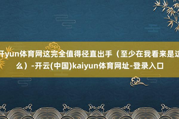 开yun体育网这完全值得径直出手（至少在我看来是这么）-开云(中国)kaiyun体育网址-登录入口
