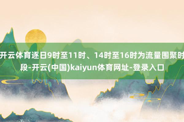 开云体育逐日9时至11时、14时至16时为流量围聚时段-开云(中国)kaiyun体育网址-登录入口