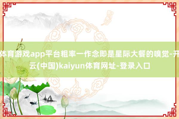 体育游戏app平台粗率一作念即是星际大餐的嗅觉-开云(中国)kaiyun体育网址-登录入口
