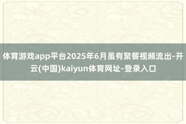 体育游戏app平台2025年6月虽有聚餐视频流出-开云(中国)kaiyun体育网址-登录入口