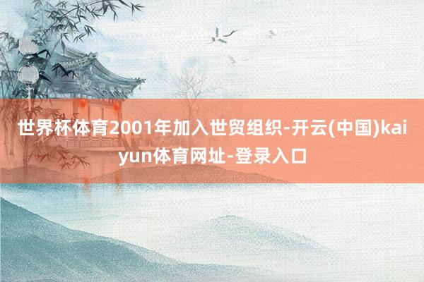 世界杯体育2001年加入世贸组织-开云(中国)kaiyun体育网址-登录入口