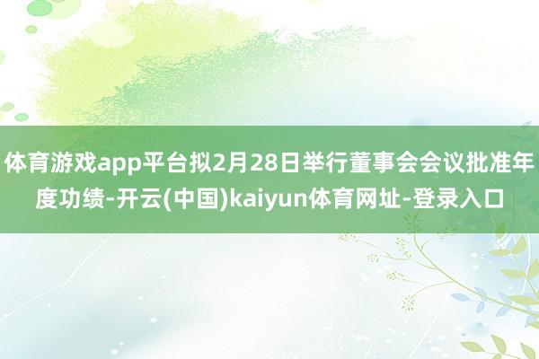 体育游戏app平台拟2月28日举行董事会会议批准年度功绩-开云(中国)kaiyun体育网址-登录入口