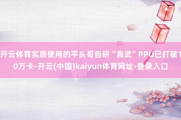 开云体育实质使用的平头哥自研“真武”PPU已打破10万卡-开云(中国)kaiyun体育网址-登录入口