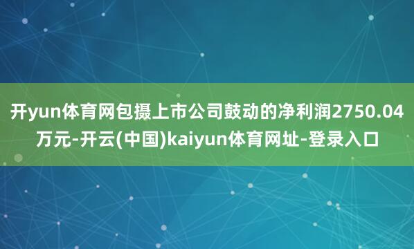 开yun体育网包摄上市公司鼓动的净利润2750.04万元-开云(中国)kaiyun体育网址-登录入口