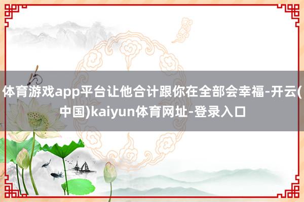 体育游戏app平台让他合计跟你在全部会幸福-开云(中国)kaiyun体育网址-登录入口