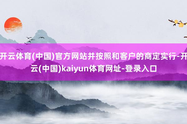 开云体育(中国)官方网站并按照和客户的商定实行-开云(中国)kaiyun体育网址-登录入口