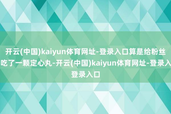 开云(中国)kaiyun体育网址-登录入口算是给粉丝们吃了一颗定心丸-开云(中国)kaiyun体育网址-登录入口