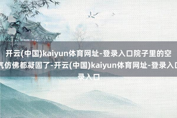 开云(中国)kaiyun体育网址-登录入口院子里的空气仿佛都凝固了-开云(中国)kaiyun体育网址-登录入口