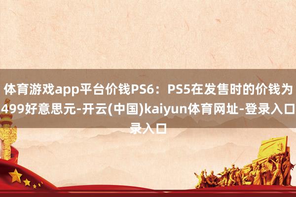 体育游戏app平台价钱PS6：PS5在发售时的价钱为499好意思元-开云(中国)kaiyun体育网址-登录入口
