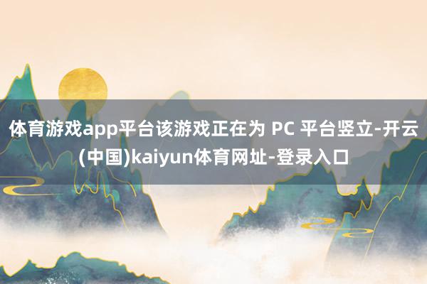体育游戏app平台该游戏正在为 PC 平台竖立-开云(中国)kaiyun体育网址-登录入口