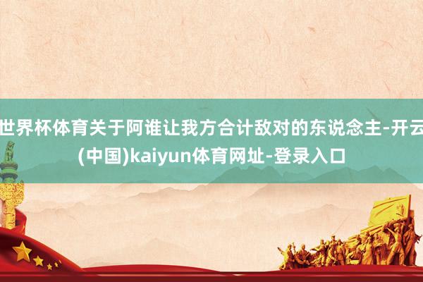 世界杯体育关于阿谁让我方合计敌对的东说念主-开云(中国)kaiyun体育网址-登录入口