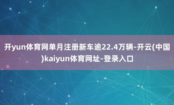开yun体育网单月注册新车逾22.4万辆-开云(中国)kaiyun体育网址-登录入口