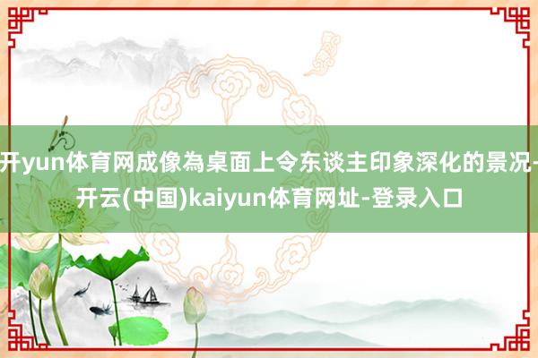 开yun体育网成像為桌面上令东谈主印象深化的景况-开云(中国)kaiyun体育网址-登录入口