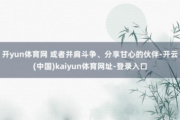 开yun体育网 或者并肩斗争、分享甘心的伙伴-开云(中国)kaiyun体育网址-登录入口
