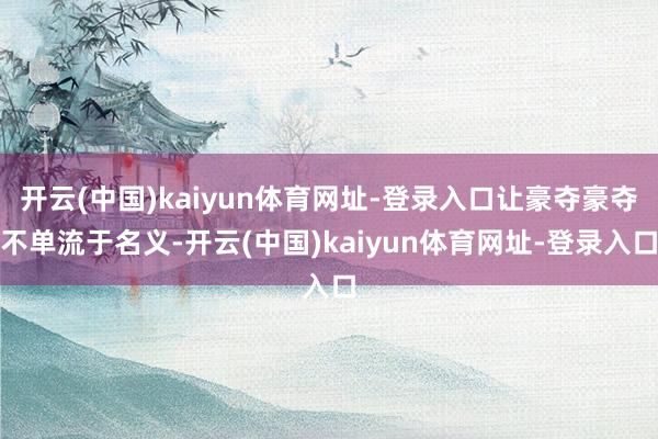 开云(中国)kaiyun体育网址-登录入口让豪夺豪夺不单流于名义-开云(中国)kaiyun体育网址-登录入口