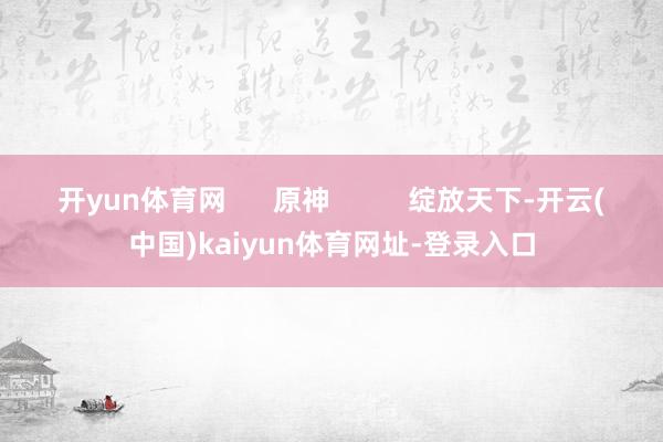 开yun体育网      原神          绽放天下-开云(中国)kaiyun体育网址-登录入口