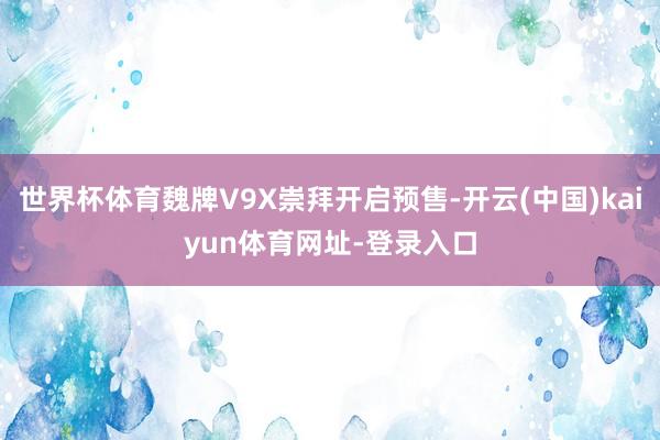 世界杯体育魏牌V9X崇拜开启预售-开云(中国)kaiyun体育网址-登录入口