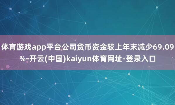 体育游戏app平台公司货币资金较上年末减少69.09%-开云(中国)kaiyun体育网址-登录入口