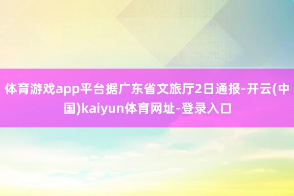 体育游戏app平台据广东省文旅厅2日通报-开云(中国)kaiyun体育网址-登录入口