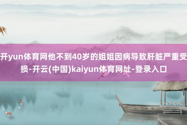 开yun体育网他不到40岁的姐姐因病导致肝脏严重受损-开云(中国)kaiyun体育网址-登录入口
