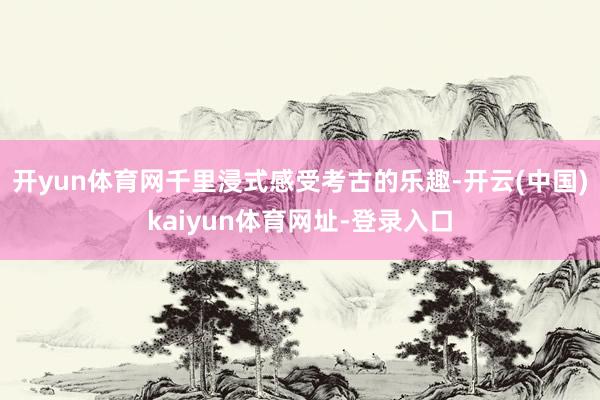 开yun体育网千里浸式感受考古的乐趣-开云(中国)kaiyun体育网址-登录入口