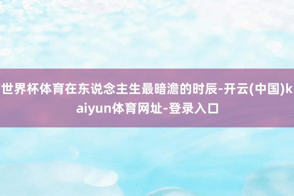 世界杯体育在东说念主生最暗澹的时辰-开云(中国)kaiyun体育网址-登录入口