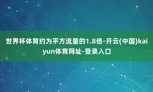 世界杯体育约为平方流量的1.8倍-开云(中国)kaiyun体育网址-登录入口