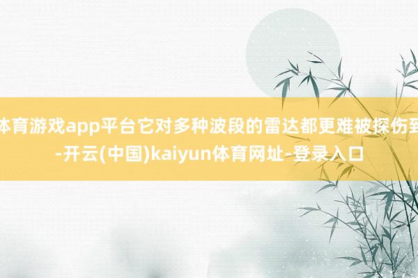 体育游戏app平台它对多种波段的雷达都更难被探伤到-开云(中国)kaiyun体育网址-登录入口