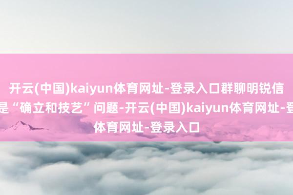 开云(中国)kaiyun体育网址-登录入口群聊明锐信息暴露是“确立和技艺”问题-开云(中国)kaiyun体育网址-登录入口