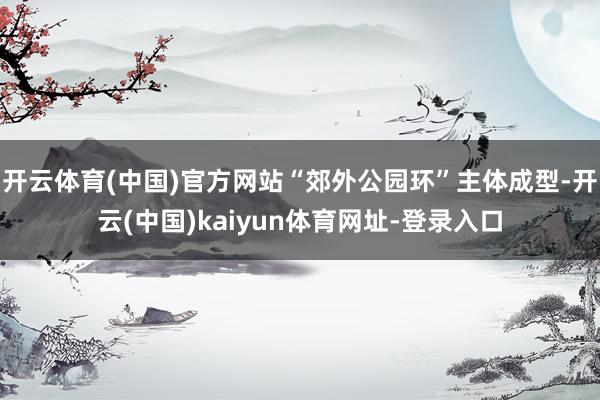 开云体育(中国)官方网站“郊外公园环”主体成型-开云(中国)kaiyun体育网址-登录入口