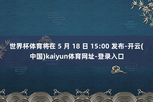 世界杯体育将在 5 月 18 日 15:00 发布-开云(中国)kaiyun体育网址-登录入口