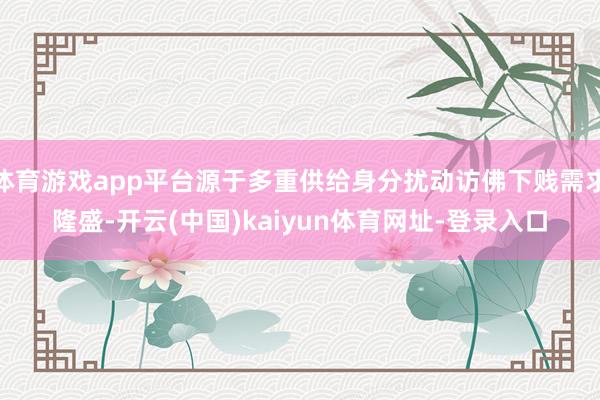 体育游戏app平台源于多重供给身分扰动访佛下贱需求隆盛-开云(中国)kaiyun体育网址-登录入口