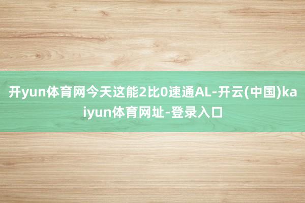 开yun体育网今天这能2比0速通AL-开云(中国)kaiyun体育网址-登录入口