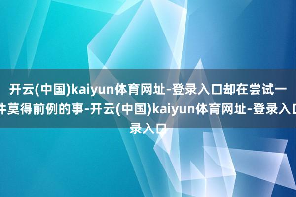 开云(中国)kaiyun体育网址-登录入口却在尝试一件莫得前例的事-开云(中国)kaiyun体育网址-登录入口