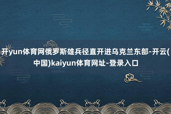 开yun体育网俄罗斯雄兵径直开进乌克兰东部-开云(中国)kaiyun体育网址-登录入口