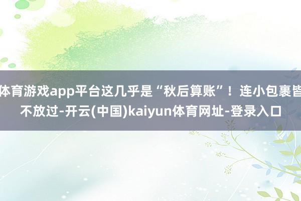 体育游戏app平台这几乎是“秋后算账”！连小包裹皆不放过-开云(中国)kaiyun体育网址-登录入口